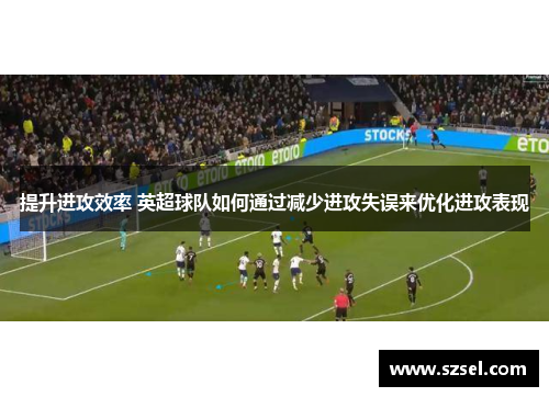 提升进攻效率 英超球队如何通过减少进攻失误来优化进攻表现