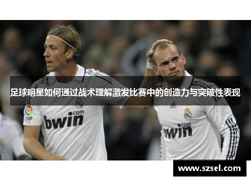 足球明星如何通过战术理解激发比赛中的创造力与突破性表现